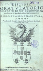 BRANDAO, Francisco, O. Cist. 1601-1680,<br/>Discurso gratulatorio sobre o dia da felice restituiçaõ, & acclamaçaõ da Magestade del Rey D. Joam IV... / escrito por o Doutor Fr. Francisco Brandaõ... - Em Lisboa : na officina de Lourenço de Anveres, & à sua custa, [1642]. - [8], 179, [1] p. ; 4º (22 cm)