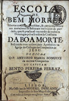 BONUCCI, Antonio Maria, S.J. 1651-1728,<br/>Escola de bem morrer aberta a todos os Christãos, & particularmente aos moradores da Bahia nos exercicios de piedade, que se practicaõ nas tardes de todos os Domingos pelos Irmãos da Confraria da Boa Morte, instituida com authoridade Apostolica na Igreja do Collegio da Companhia de Jesu / dedica-a o P. Antonio Maria Bonucci da mesma Companhia ao Capitam Bento Pereira Ferraz. - Lisboa : na Officina de Miguel Deslandes Impressor de Sua Magestade, 1701. - [16], 199, [1] p. ; 8º (15 cm)