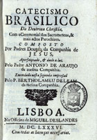 CATECISMO BRASILICO DA DOUTRINA CRISTA<br/>Catecismo brasilico da doutrina christãa : com o Ceremonial dos Sacramentos, & mais actos Parochiaes / composto por Padres Doutos da Companhia de Jesus, ; aperfeiçoado, & dado a luz pelo Padre Antonio de Araujo da mesma Companhia ; emendado nesta segunda impressão pelo P. Bertholameu de Leam da mesma Companhia. - Lisboa : na Officina de Miguel Deslandes, 1686. - [32], 371, [13] p. ; 8º (14 cm)