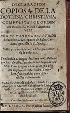 ROBERTO BELARMINO, Santo, 1542-1621<br/>Declaracion copiosa de la dotrina christiana : compuesta por orden del Beatissimo Padre Clemente VIII / por el Padre Roberto de Belarmino de la Cõpañia de Jesus, Cardenal que es de la S. Iglesia... ; traduzida de lengua italiana en castellana por Luis de Vera... : y del proprio añadida en esta ultima impression, una Lucha, o combate espiritual del alma cõ sus afectos desordenados : con adiciones de exe[m]plos al fin de los capitulos por el Maestro Sebastian de Lirio... - Em Lisboa : por Mathias Rodrigues, [1631]. - [12], 208, [15, 1 br.], 65, [1] f. ; 8º (15 cm)