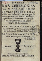 ANDRADE, Lucas de, 16---1680<br/>Manual das ceremonias da Missa solemne de tres padres, e das Missas dos defuntos, & das que se devem guardar nas horas canonicas, que se cantão solemnemente, & das procissoes solemnes em que se levar o SS. Sacramento / por Lucas de Andrade... - Em Lisb. : por Ant. Alz, 1652. - [4], 43, [1] f. ; 8º (15 cm)