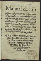 RODRIGO do Porto, O.F.M. 15--,<br/>Manual de confessores & penite[n]tes em ho qual breue & particular & muy verdadeyramente se decidem & declarã quasi todas as duuidas & casos que nas confissões soe[m] occorrer acerca dos peccados, absoluições, restituyções & censuras / composto por hu[m] religioso da ordem de Sam Francisco da prouincia da piedade.... - Coimbra : por Ioã da Barreyra & Ioã Aluares, 27 Iulho 1549. - [4 br., 40], 648 [i.é 668], [12, 2 br.] p. ; 8º (15 cm)