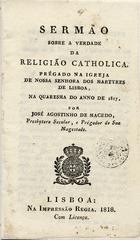 MACEDO, José Agostinho de, 1761-1831<br/>Sermão sobre a verdade da religião catholica prégado na Igreja de Nossa Senhora dos Martyres de Lisboa, na Quaresma do anno de 1817 / José Agostinho de Macedo. - Lisboa : na Impressão Regia : vende-se na loja de João Henriques, na Rua Augusta, nº 1, 1818. - 62, [2] p. ; 15 cm