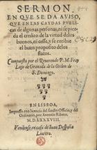 LUIS de Granada, O.P. 1504 -1588,<br/>Sermon en que se da aviso, que en las caydas publicas de algunas personas, ni se pierda el credito de la virtud delos buenos, ni cesse, y se entibie el buen proposito delos flacos / compuesto por el Reuerendo P. M. Fray Luys de Granada.... - En Lisboa : por Antonio Ribero : vendense em casa de Iuan Despaña, 1588. - [56] f. : il. ; 8º (15 cm)