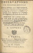 CARAMUEL LOBKOWITZ, Juan, O. Cist. 1606-1682,<br/>Observations sur un livre intitulé Philippes le prudent, fils de Charles de Quint, verifié Roy legitime de Portugal, des Algarues, des Indes & du Bresil / composé en latin par D. Iean Caramuel Lobkovvitz, religieux de lªordre de Cisteaux, Docteur de Louvain, & Abbé de Melrose. - A Anvers. - A Paris : Chez P. Rocolet, Impr. & Lib. ordinaire du Roy, 1640. - [4], 268 p. ; 8º (14 cm)