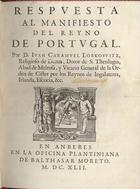 CARAMUEL LOBKOWITZ, Juan, O. Cist. 1606-1682,<br/>Respuesta al manifiesto del Reyno de Portvgal / Por D. Iuan Caramuel Lobkovvitz, religioso de Dunas, Dotor de S. Theulogia, Abad de Melrosa, y Vicario General da Ordem de Cister por los Reynos de Ingalaterra [sic], Irlanda, Escocia, &c.. - En Anberes : En la Oficina Plantiniana de Balthasar Moreto, 1642. - [16], 198, [2] p. ; 4º (18 cm)