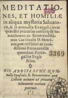 HENRIQUE, Cardeal Rei, 1512-1580<br/>Meditationes, et homiliae in aliqua mysteria Saluatoris, & in nonnulla Euangelij loca: quas sibi priuatim conscripsit Serenissimus ac Reuerendissimus Cardinalis D. Henricus... His addita sunt nonnulla Opuscula D. Bonauenturae.... - Olyssipone : apud Franciscum Corream, 1576. - [12], 406, [2] p. ; 12º (15 cm)