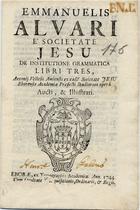 ALVARES, Manuel, S.J. 1526-1583,<br/>Emmanuelis Alvari eª Societate Jesu De Institutione Grammatica libri tres, Antonii Vellesii Amiensis ex eade[m] Societate Jesu Eborensis Academiae Praefecti Studirum operâ aucti, & illustrati. - Eborae : ex Typographia Academiae, 1744. - 365, [293] p. ; 8º (16 cm)