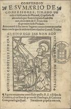 RODRIGO do Porto, O.F.M. 15--,<br/>Compendio e sumario de confessores, tirado de toda a substancia do Manual, copilado & abreuiado por hum religioso frade Menor, da ordem de S. Francisco da prouincia da Piedade. Acrecentarã se lhe em os lugares conuenientes as cousas mais comu[n]s que se ordenarã em o sancto Concil[io] Tride[n]t[ino]. - Agora nouamente emendado pollo R. S. o Bispo de Coimbra cõ os le[n]tes de prima de Theologia, & Canones. - Coimbra : Antonio de Maris, 30 Abril 1569. - [4 br., 16], 630, [50, 2 br.] p. ; 8º (15 cm)