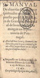 LUIS de Granada, O.P. 1504 -1588,<br/>Manual de diuersas oraciones y spirituales exercicios cõpuesto por el R.P.F. Luys de Granada, Prouincial de la orde[n] de S. Domingos en la prouincia de Portugal ; Añadiose vna breue y summaria institucion para los que comiençã a seruir a Dios mayormente en las religiones, por el mismo autor. - En Lisboa : en casa de Ioannes Blauio de Colonia, 15 Mayo 1559. - [6], 210, 23 f. : il. ; 12º (13 cm)