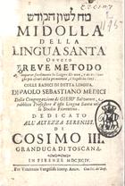 MEDICI, Paolo, 1671-1738<br/>Midolla della lingua santa ovvero Breve metodo per imparar facilmente la lingua ebraica, ridotti i luoghi piu oscuri della pronunzia, e regole in versi. Colle Radici di detta lingua. Di Paolo Sebastiano Medici della Congregazione di Giesu Salvatore.... - In Firenze : per Vincenzio Vangelisti stamp. arciv., 1694. - 2 partes em 1 vol. ; 8º