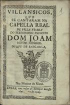 VILANCICOS, QUE SE CANTARAM NA CAPELA REAL DE VILA VICOSA DO PRINCIPE DOM JOAO DUQUE DE BRAGANCA, NAS MATINAS DO NATAL<br/>Villansicos [sic], que se cantaram na Capella Real de Villa Viçoza do Serenissimo Princepe Dom Joam Nosso Senhor. Duque de Barganç.a [sic], nas Matinas do Natal. - Evora : [s.n.], 1703. - 32 p. ; 8º (15 cm)