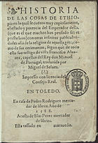 ALVARES, Francisco, 1470-1540<br/>Historia de las Cosas de Ethiopia : en la qual se cuenta muy copiosamente, el estado y potencia del Emperador della ( que es el que muchos han pensado ser el preste Iuan) con otras infinitas particularidades assi de la religion de aquella ge[n]te, como de sus cerimonias, segun que de todo ello fue testigo de vista Francisco Aluarez, capellan del Rey don Manuel de Portugal / traduzida por Miguel de Suelues. - En Toledo : en casa de Pedro Rodriguez mercader de libros : a costa de Blas Perez mercader de libros, 1588. - [16], 362 f. ; 8º (14 cm)