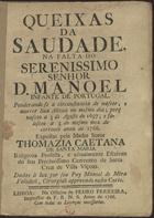 SANTA MARIA, Tomásia Caetana de, O.S.A. 1719-?,<br/>Queixas da Saudade na falta do Sereníssimo Senhor D. Manoel Infante de Portugal. Ponderando-se a circunstancia de nascer, e morrer Sua Alteza no mesmo dia; porq[ue] nasceo a 3 de Agosto de 1697; e faleceo a 3 do mesmo mez do corrente anno de 1766 / expostas pela Madre Soror Thomazia Caetana de Santa Maria... ; Dadas à luz por seu Pay Manoel de Mira Valadaõ, Cirurgiaõ approvado nesta Corte. - Lisboa : na Officina de Pedro Ferreira, Impressor da F. R. N. S., 1766. - 8 p. ; 4º (20 cm)