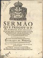 CHAGAS, Manuel das, O.C. 15---1666,<br/>Sermão que pregou o P. Fr. Manoel das Chagas, religioso da sagrada Ordem de N. Senhora do Carmo no seu Convento em o dia da acclamação de S. Magestade por Rey, & Restauração do Reyno. 1. de Dezembro... de 1658. Offerecido ao... Padre Presentado Frey Henrique de Noronha, Provincial da Ordem de N. Senhora do Carmo. Pello Capitam Antonio de Gusman sobrinho do prégador. - Em Lisboa : na officina de Henrique Valente de Oliveira, 1659. - [4], 12 p. ; 4º (20 cm)