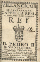VILANCICOS QUE SE CANTARAM NA CAPELA REAL DO REI D. PEDRO II NAS MATINAS E FESTA DOS REIS<br/>Villancicos que se cantaram na Capella Real do muito alto, & muy poderoso Rey D. Pedro II. Nosso Senhor. Nas matinas, & festa dos Reys. - [Lisboa] : na Officina de Miguel Manescal Impressor da Serenissima Casa de Bragança, & do Santo Officio, 1688. - 30 p. ; 8º (15 cm)