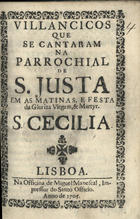 VILANCICOS QUE SE CANTARAM NA PAROQUIAL DE SANTA JUSTA NAS MATINAS E FESTA DA MARTIR S. CECILIA<br/>Villancicos que se cantaram na Parrochial de Santa Justa em as Matinas, e Festa da Glorioza Virgem, & Martyr S. Cecilia. - Lisboa : na Officina de Miguel Manescal, Impressor do Santo Officio, 1705. - 24 p. ; 8º (15 cm)