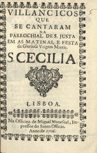 VILANCICOS QUE SE CANTARAM NA PAROQUIAL DE S. JUSTA NAS MATINAS E FESTA DA MARTIR S. CECILIA<br/>Villancicos que se cantaram na Parrochial de S. Justa em as Matinas, e Festa da Gloriosa Virgem Martir S. Cecilia. - Lisboa : na Officina de Miguel Manescal, Impressor do Santo Officio, 1706. - 22 p. ; 8º (15 cm)