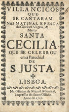 VILANCICOS QUE SE CANTARAM NAS MATINAS E FESTA DA MARTIR SANTA CECILIA QUE SE CELEBROU NA PAROQUIAL DE S. JUSTA<br/>Villancicos que se cantaram nas Matinas, e Festa da Glorioza Virgem, e Martyr Santa Cecilia que se celebrou em a Parochial de S. Justa. - Lisboa : na Officina de Miguel Manescal, Impressor do Santo Officio, 1707. - 24 p. ; 8º (15 cm)