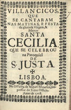 VILANCICOS, QUE SE CANTARAM NAS MATINAS E FESTA DA MARTIR SANTA CECILIA, QUE SE CELEBROU NA PAROQUIAL DE S. JUSTA<br/>Villancicos, que se cantaram nas Matinas, e Festa da gloriosa Virgem, & Martyr Santa Cecilia, que se celebrou na Paroquial de S. Justa. - Lisboa : na Officina de Miguel Manescal, Impressor do Santo Officio, 1708. - 31, [1] p. ; 8º (15 cm)