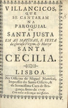 VILANCICOS QUE SE CANTARAM NA PAROQUIAL DE S. JUSTA NAS MATINAS E FESTA DA MARTIR S. CECILIA<br/>Villancicos que se cantaram na Paroquial de Santa Justa em as Matinas, e Festa da Gloriosa Virgem, e Martyr S. Cecilia. - Lisboa : na Officina de Miguel Manescal, Impressor do Santo Officio e da Serenissima Caza de Bragança, 1709. - 32, [3] p. ; 8º (15 cm)