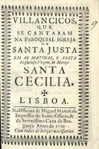 VILANCICOS, QUE SE CANTARAM NA PAROQUIAL IGREJA DE SANTA JUSTA NAS MATINAS E FESTA DA MARTIR SANTA CECILIA<br/>Villancicos, que se cantaram na Paroquial Igreja de Santa Justa em as Matinas, e Festa da gloriosa Virgem, e Martyr Santa Cecilia. - Lisboa : na Officina de Miguel Manescal, Impressor do Santo Officio e da Serenissima Caza de Bragança, 1710. - 32 p. : il. ; 8º (15 cm)