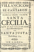 VILLANCICOS QUE SE CANTARON EN LOS MAITINES Y FIESTA DE SANTA CECILIA QUE SE HA CELEBRADO EN LA PAROQUIAL IGLESIA DE SANTA JUSTA EN EL ANO 1714 <br/>Villancicos que se cantaron en los Maytines, y Fiesta de la Glorioza Virgen, y Martyr Santa Cecilia. Que se há celebrado en la Parochial Iglezia de Santa Justa en el año 1714. - Lisboa : na Officina de Miguel Manescal, Impressor del Santo Officio, y Serenissima Caza de Bragança, 1714. - 30, [2] p. : il. ; 8º (15 cm)