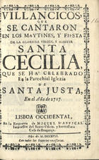 VILLANCICOS, QUE SE CANTARON EN LOS MAITINES Y FIESTA DE MARTIR SANTA CECILIA QUE SE HA CELEBRADO EN LA PAROQUIAL IGLESIA DE SANTA JUSTA, EN EL ANO 1717<br/>Villancicos, que se cantaron en los Maytines, y Fiesta de la Glorioza Virgen, y Martyr Santa Cecilia. Que se há celebrado en la Parochial Iglezia de Santa Justa, en el Año de 1717. - Lisboa Occidental : en la Emprenta de Miguel Manescal, Impressor del Santo Officio, y Serenissima Caza de Bragança, 1717. - 27, [1] p. ; 8º (15 cm)