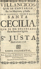 VILLANCICOS QUE SE CANTARON EN LOS MAITINES Y FIESTA DE LA MARTIR SANTA CECILIA, QUE SE HA CELEBRADO EN LA PAROQUIAL IGLESIA DE SANTA JUSTA, EN EL ANO DE 1718<br/>Villancicos, que se cantaron en los Maytines, y Fiesta de la Glorioza Virgen, y Martyr Santa Cecilia, Que se ha celebrado en la Parochial Iglesia de S[an]ta Justa, en el año de 1718. - Lisboa Occidental : en la Emprenta de Miguel Manescal, Impressor del Santo Officio, y Serenissima Casa de Bragança, 1718. - 31, [1] p. ; 8º (15 cm)