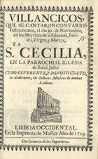 VILLANCICOS QUE SE CANTARON CON VARIOS INSTRUMENTOS, EL DIA 21 DE NOVIEMBRE, EN LOS MAITINES DE LA  MARTIR STA. CECILIA, EN LA PAROQUIAL IGLESIA DE SANTA JUSTA<br/>Villancicos, que se cantaron con varios Instrumentos, el dia 21. de Noviembre, en los Maytines de la Gloriosa, Invicta, Virgen, y Martyr Sta. Cecilia, en la Parrochial Iglesia de Santa Justa: cuyo reverente, y devoto culto, la dedicaron, los Señores Musicos de ambas Lisboas. - Lisboa Occidental : en la Imprenta de Musica, 1719. - 31 p. ; 8º (15 cm)