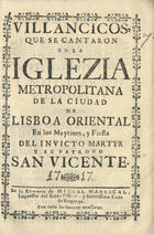 VILLANCICOS QUE SE CANTARON EN LA IGLESIA METROPOLITANA DE LA CIUDAD DE LISBOA ORIENTAL EN LOS MAITINES Y FIESTA DEL INVICTO MARTIR Y SU PATRONO SAN VICENTE<br/>Villancicos, que se cantaron en la Iglezia Metropolitana de la Ciudad de Lisboa Oriental en los Maytines, y Fiesta del Invicto Martyr y su patrono San Vicente. - [Lisboa] : en la Emprenta de Miguel Manescal, Impressor del Santo Officio, y Serenissima Caza de Bragança, 1717. - 30 p. ; 8º (15 cm)