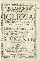 VILLANCICOS QUE SE CANTARON EN LA SANTA IGLESIA METROPOLITANA DE LA CIUDAD DE LISBOA ORIENTAL, EN LOS MAITINES Y FIESTA DEL INVICTO MARTIR Y SU PATRON S. VICENTE<br/>Villancicos, que se cantaron en la Santa Iglezia Metropolitana de la Ciudad de Lisboa Oriental, en los Maytines, y Fiesta del Invicto Martyr, y su patron S. Vicente. En el año de M.DCCXVIII. - Lisboa Occidental : en la Emprenta de de Miguel Manescal, Impressor del Santo Oficio, y serenissima Casa de Bragança, 1718. - 31, [1] p. ; 8º (15 cm)