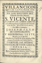 VILLANCICOS QUE SE CANTARON CON VARIOS INSTRUMENTOS EL DIA 21 DE ENERO, EN LOS MAITINES DEL GLORIOSO, INVICTO MARTIR S. VICENTE, PATRON DE AMBAS LISBOAS EN LA METROPOLITANA CATEDRAL DEL ORIENTE<br/>Villancicos que se cantaron con varios instrume[n]tos, el dia 21. de Enero, en los Maitines del Glorioso, Invicto, Martir, S. Vicente, patron de ambas Lisboas: en la Metropolitana Cathedral del Oriente siendo Mayordomos, los señores Canonigos, Joseph Feyo de Castelbranco, y Hieronimo Leyte Malleyros.... - Lisboa Occidental : en la Impre[n]ta de Musica, 1719. - 33, [3] p. ; 8º (15 cm)