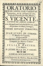 ORATORIO QUE SE CANTO, CON VARIOS INSTRUMENTOS, EN 22 DE ENERO DE 1721, FIESTA DEL MARTIR S. VICENTE PATRON DE AMBAS LISBOAS EN LA METROPOLITANA CATEDRAL DEL ORIENTE<br/>Oratorio que se canto, con varios instrumentos, en 22. de Enero de 1721, fiesta del glorioso, invicto, martyr S. Vicente; patron de ambas Lisboas. en la Metropolitana Cathedral del Oriente. Sie[n]do mayordomos los señores, Canonigos; Thome Estoffo Ferreyra, y Juan Synel de Cordes...El quartanario Francisco de Costa, y Sylva. Compuso los metros el señor Canonigo Julian Maciel y la musica, D. Jayme de la Te, y Sagau. - Lisboa Occidental : Imprenta de Musica, 1721. - 23 p. ; 8º (15 cm)