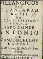 VILANCICOS QUE SE CANTARAM NA SE DO ILUSTRISSIMO, SENHOR BISPO CONDE ANTONIO DE VASCONCELOS E SOUSA EM MATINAS E FESTA DOS REIS DE 1707<br/>Villancicos que se cantaram na See do Illustrissimo, Senhor Bispo Conde Antonio de Vasconcellos e Sousa em Matinas, & Festa dos Reys de 1707. - Em Coimbra : [s.n.], [1707]. - 26 p. ; 8º (15 cm)