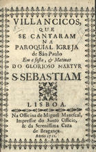 Villancicos, que se cantaram na Paroquial Igreja de São Paulo em a festa, & matinas do glorioso martyr S. Sebastiam. - Lisboa : na Officina de Miguel Manescal, Impressor do Santo Officio, & da Serenissima Caza de Bragança, 1712. - 32 p. ; 8º (15 cm)