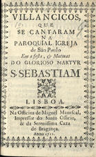 VILANCICOS QUE SE CANTARAM NA PAROQUIAL IGREJA DE SAO PAULO EM A FESTA  E MATINAS DO GLORIOSO MARTIR S. SEBASTIAO<br/>Villancicos, que se cantaram na Paroquial Igreja de São Paulo em a festa, & Matinas do Glorioso Martyr  S. Sebastiam. - Lisboa : na Officina de Miguel Manescal, Impressor do Santo Officio, & da Serenissima Caza de Bragança, 1712. - 32 p. ; 8º (15 cm)