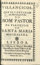 VILANCICOS, QUE SE CANTARAM NAS MATINAS E FESTA DO BOM PASTOR NA PAROQUIAL DE SANTA MARIA MADALENA<br/>Villancicos, que se cantaram nas Matinas, & Festa do Bom Pastor na Paroquial de Santa Maria Magdalena. - Lisboa : na Officina de Miguel Manescal, Impressor do Santo Officio, & da Serenissima Casa de Braga[n]ça, 1713. - 32 p. ; 8º (15 cm)