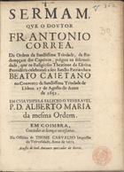 CORREIA, António, O.SS.T. ca 1620-1693,<br/>Sermam,/ que o Doutor/ Fr. Antonio/ Correa,/.../... prègou na solemni-/dade, que os Religiosos Theatinos da Divina/ Provide[n]cia celebraraõ a seu Sancto Patriarcha o/ Beato Caietano/ no Convento da Sanctissima Trindade de/ Lisboa. a 7 de Agosto do anno/ de 1651... - Em Coimbra : na Officina de Thome Carvalho : acusta de Joaõ Antunes mercador de livros, 1672. - [2], 36, [2 br.] p. ; 4º (21 cm)