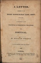 WALTON, William, 1784-1857<br/>A letter adressed to the Right Honourable Earl Grey &c. &c. &c. : on the state of our political & commercuial relations With Portugal / by William Walton. - London : ohn Richardson, 1831. - 174, [2] p. ; 22 cm