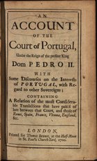 COLBATCH, John, 1664-1748<br/>An account of the Court of Portugal, under the reign of the present King Dom Pedro II. Whith some discourses on the interests of Portugal, with regard to other Sovereigns : Containing a relation of the most considerable transactions that have pasªd of late between that Court, and those of Rome, Spain, France, Vienna, England, &c / [John Colbatch]. - London : printed for Thomas Bennet, at the Half-Moon in St. Paulªs Church Yard, 1700. - 2 partes ; 8º (19 cm)