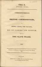 Correspondence with the British Commissioners at Sierra Leone, the Havana, Rio de Janeiro, and Surinam, relating to the slave trade : 1837. - London : Printed by W. Clowes and Sons, [1838]. - VIII, 95 p. ; 31 cm. - (Class A. Further series)