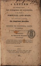 WALTON, William, 1784-1857<br/>A letter to the most noble, the Marquess of Lansdown, on the affairs of Portugal and Spain, more particularly as regards the imperious necessity of supporting the Constitutional Charter in Portugal / by William Walton. - London : printed for Ridgway, 1827. - 131 p. ; 22 cm