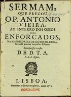 VIEIRA, António, S.J. 1608-1697,<br/>Sermam que prégou o P. Antonio Vieira, ao enterro dos ossos dos enforcados, na Misericordia da Cidade da Bahia, havendo guerras naquelles Estados. - Reimpresso á custa de D.T.A. F. do S. Officio. - Lisboa : [oficina dos Herdeiros de António Pedroso Galrão], 1753. - [1, 1 br.], 75-100 p. ; 4º (20 cm)