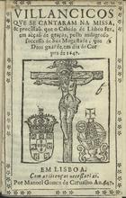 VILANCICOS QUE SE CANTARAM NA MISSA E PROCISSAO QUE O CABIDO DE LISBOA FEZ, EM ACCAO DE GRACAS, PELO MILAGROSO SUCESSO DE SUA MAGESTADE, QUE DEUS GUARDE, EM DIA DE CORPUS DE 1647<br/>Villancicos que se cantaram na Missa & procissaõ que o Cabido de Lisboa fez, em acçaõ de graças, pello milagroso successo de Sua Magestade, que Deos guarde, em dia de Corpus de 1647. - Em Lisboa : por Manoel Gomes de Carualho, 1647. - [8] f. ; 8º (15 cm)