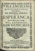 VILLANCICOS QUE SE CANTARON EN LA IGLESIA DE NUESTRA SENORA DE LA ESPERANCA EN LOS MAITINES E FIESTA DEL GLORIOSO SAN GONCALO<br/>Villancicos, que se cantaron en la Iglezia de Nuestra Señora de la Esperança en los Maytines, y Fiesta del gloriozo San Gonçalo. - En Lisboa : en la Emprenta de Miguel Manescal, Impressor del Santo impressor del santo Officio, y Serenissima Caza de Bragança, 1717. - 31 p. ; 8º (15 cm)