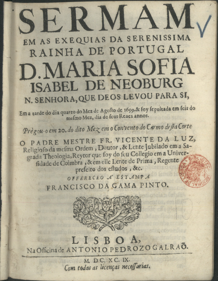 LUZ, Vicente da, O.C. 16---1713,<br/>Sermam em as exequias da Serenissima Rainha de Portugal D. Maria Sofia Isabel de Neoburg... : em a tarde do dia quarto do mez de Agosto de 1699... Prègou-o em 20. do dito mez em o Convento do Carmo desta Corte / o Padre Mestre Fr. Vicente da Luz... ; offereceo á estampa Francisco da Gama Pinto. - Lisboa : na Officina de Antonio Pedrozo Galraõ, 1699. - 24 p. ; 4º (21 cm)