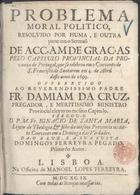 SANTA MARIA, Inácio de, O.F.M. 16---1724,<br/>Problema moral politico, resolvido por huma, e outra parte em o Sermaõ de Acçam de Graças pelo Capitulo Provincial da Provincia de Portugal, que se celebrou em o Convento de S. Francisco de Santarem em 4. de Abril deste anno de 1699 : offerecido ao Reverendissimo Padre Fr. Damiam de Cruz, pregador, e meritissimo ministro provincial eleyto no mesmo Capitulo / pregou-o o P.M.Fr. Ignacio de Santa Maria, Leytor de Theologia, & filho da mesma Provincia no ditto convento em a Dominga das Verdades ; da-o a luz, e asua custa Domingos Ferreyra Pegado primo do Autor. - Lisboa : na Officina de Manoel Lopes Ferreyra, 1699. - 23 p. ; 4º (19 cm)