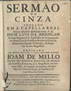 ASCENSAO, Luís da, C.R.S.A. 16---1693,<br/>Sermão da cinza pregado em a Capella Real / pelo muito Reverendo P.M. Dom Luis da Ascençam Conigo Regular de S. Agostinho da Congregação de Santa Cruz de Coimbra, Reytor & Lente jubilado em a sagrada Theologia, & Pregador de Sua Majestade.... - Em Coimbra : na Officina de Joseph Ferreyra Impressor da Universidade, & do S. Officio : à custa de Joseph Antunes mercador de  livros, 1701. - 17, [1 br.] p. ; 4º (20 cm)