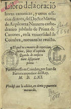AZPILCUETA, Martín de, 1492-1586<br/>Libro dela oraciõ, horas canonicas y otros officios diuinos del Doctor Martin de Azpilcueta Nauarro cathedratico de Prima de Canones en la Vniversidad de Coimbra, nueuamente reuisto ; el qual va a manera de repeticion latina sobre el capitulo Quando, de consecratione distintione prima. - En Coimbra : por Iuan de Barrera, 1561. - [8], 476, [i.é 478], [2] p. ; 8º (17 cm)